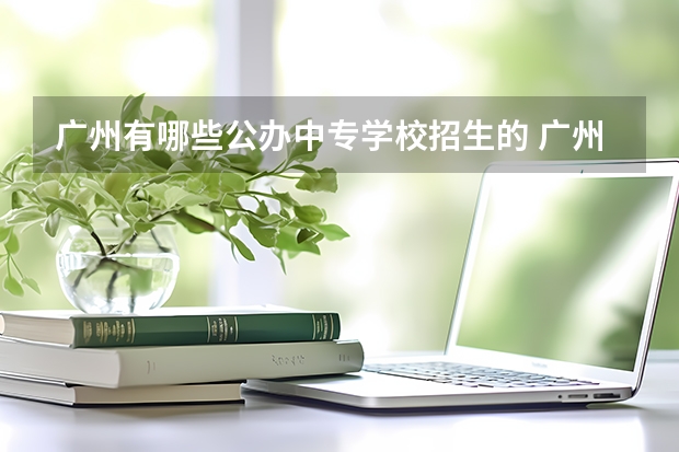 广州有哪些公办中专学校招生的 广州公办职业技术学校有哪些中专