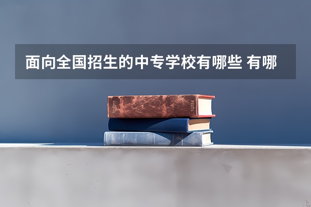 面向全国招生的中专学校有哪些 有哪些好中专学校？