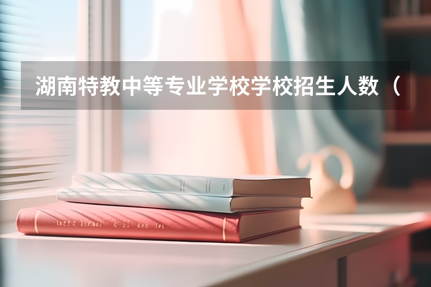 湖南特教中等专业学校学校招生人数（招生简章）