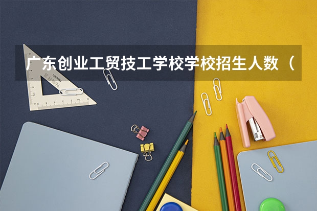 广东创业工贸技工学校学校招生人数（招生简章）