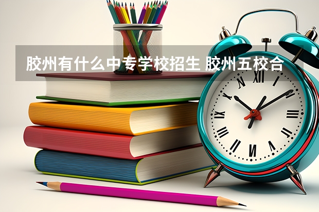 胶州有什么中专学校招生 胶州五校合一哪五个学校