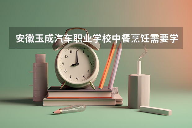 安徽玉成汽车职业学校中餐烹饪需要学哪些课程及专业能力