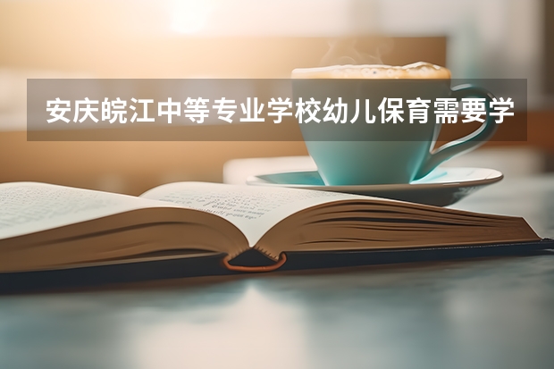 安庆皖江中等专业学校幼儿保育需要学哪些课程及专业能力