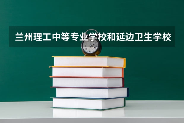 兰州理工中等专业学校和延边卫生学校对比哪个好