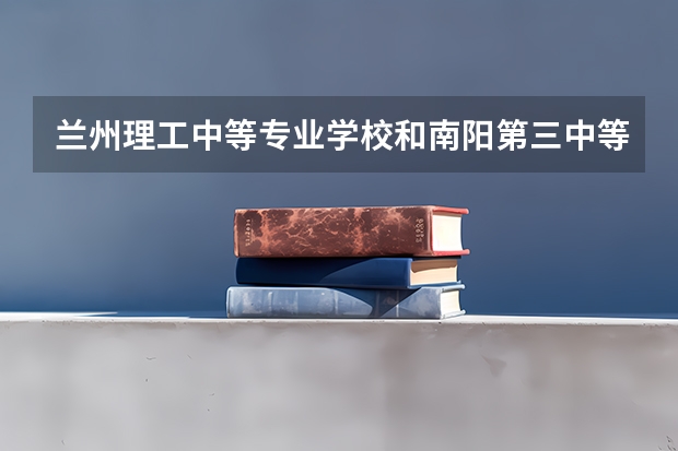 兰州理工中等专业学校和南阳第三中等职业学校对比哪个好