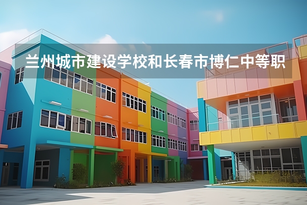 兰州城市建设学校和长春市博仁中等职业学校对比哪个好