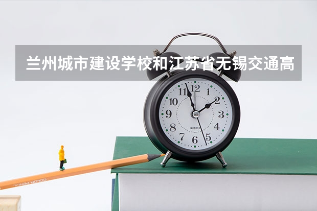 兰州城市建设学校和江苏省无锡交通高等职业技术学校对比哪个好