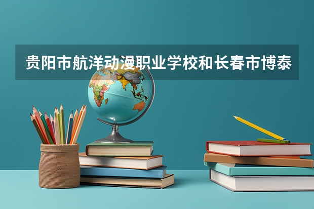 贵阳市航洋动漫职业学校和长春市博泰医药中等职业学校对比哪个好