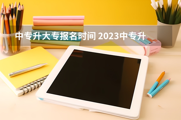 中专升大专报名时间 2023中专升大专报名时间？