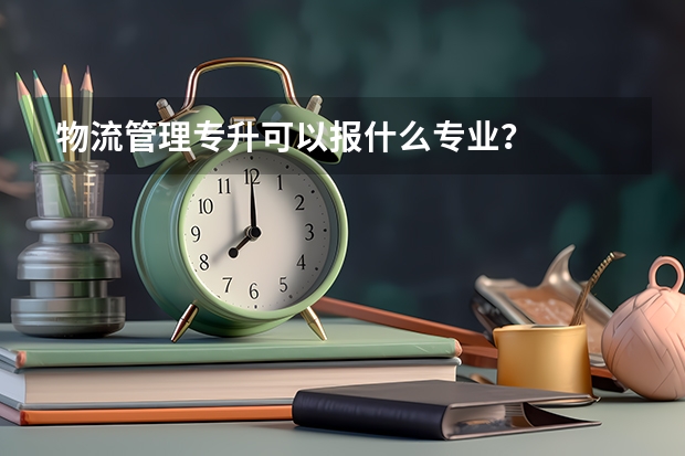 物流管理专升可以报什么专业？