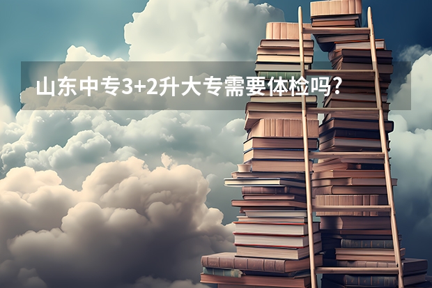 山东中专3+2升大专需要体检吗?