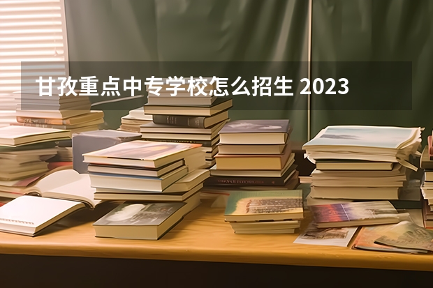 甘孜重点中专学校怎么招生 2023四川甘孜中考志愿设置及录取办法