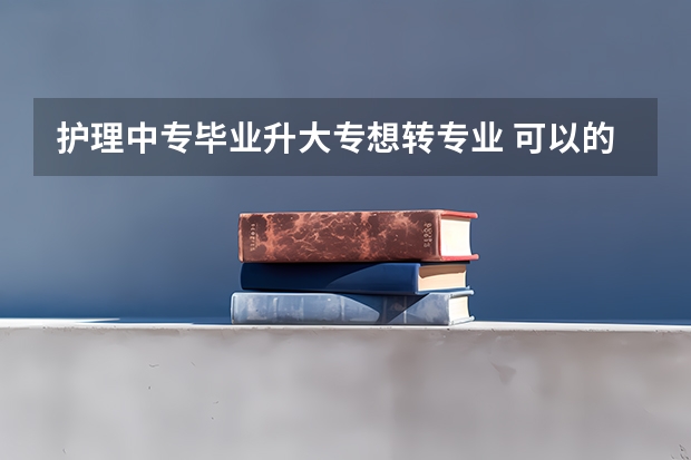 护理中专毕业升大专想转专业 可以的吗？需要什么证或者什么条件吗？