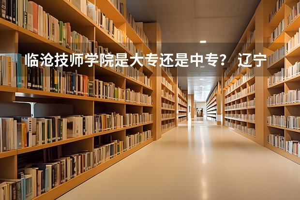 临沧技师学院是大专还是中专？ 辽宁省中职升本学校及专业？