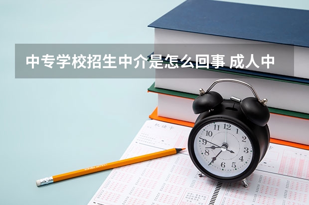 中专学校招生中介是怎么回事 成人中专怎么报名？为什么会有这么多的招生机构？