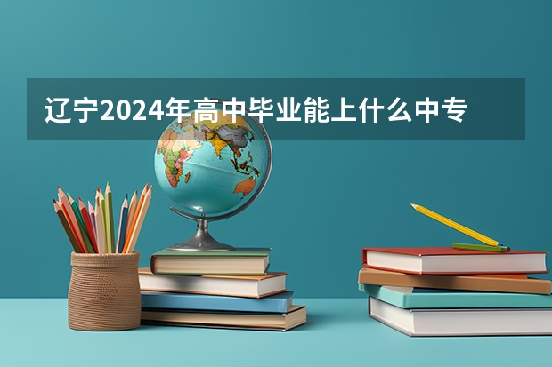 辽宁2024年高中毕业能上什么中专学校