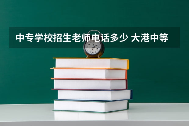 中专学校招生老师电话多少 大港中等专业学校招生办电话