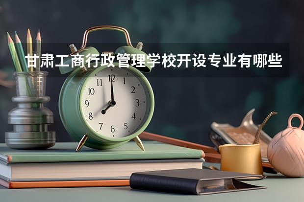 甘肃工商行政管理学校开设专业有哪些 甘肃工商行政管理学校优势专业是什么