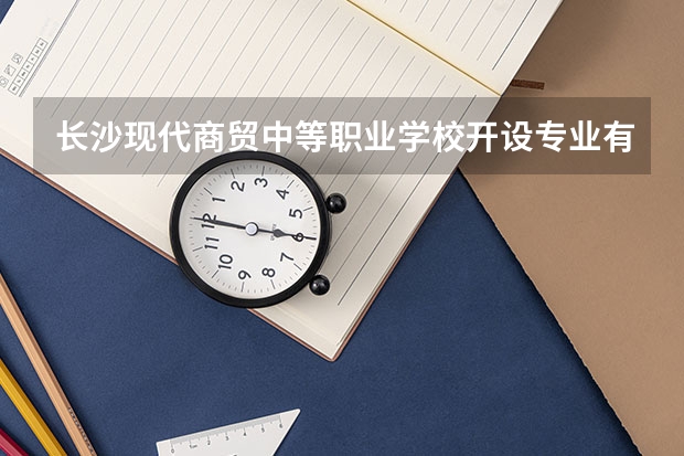 长沙现代商贸中等职业学校开设专业有哪些 长沙现代商贸中等职业学校优势专业是什么