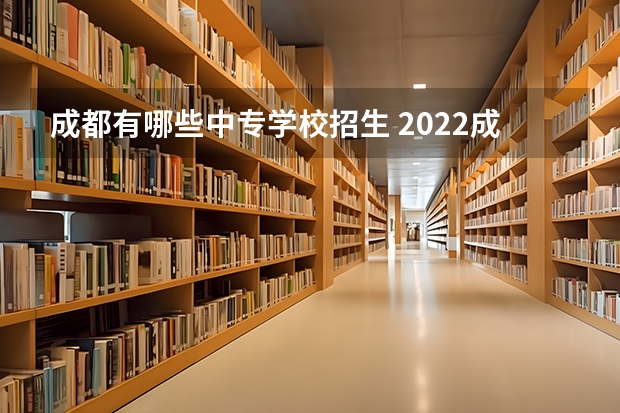 成都有哪些中专学校招生 2022成都有哪些较好的中职学校专业可供大家选择？