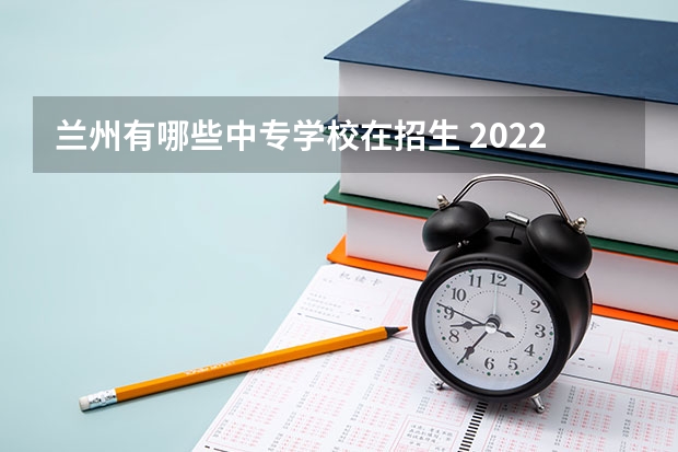 兰州有哪些中专学校在招生 2022兰州中专学校有哪些